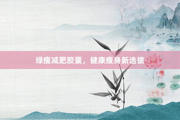 绿瘦减肥胶囊，健康瘦身新选拔